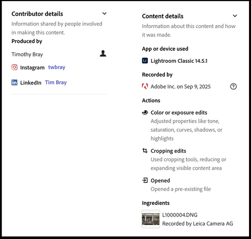 Content Credentials display provided by Lightroom describing the editing of a photograph. 

Contributor details: Information shared by people involved in making this content

Produced by

Timothy Bray
@Instagram twbray
@LinkedIn Tim Bray

Content Details
Information about this content and how it was made.

App or device used

Lightroom Classic 14.5.1

Recorded by

Adobe Inc. on Sep 9, 2025

Actions

Color or exposure edits
Adjusted properties like tone, saturation, curve…