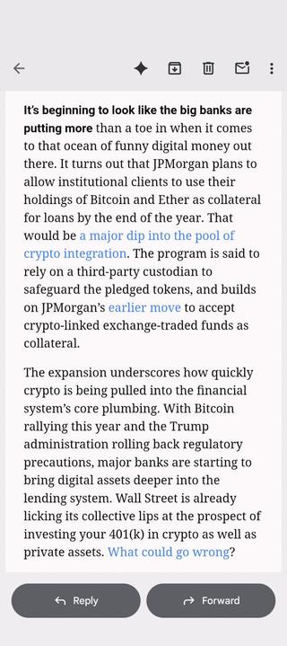 From a Bloomberg newsletter:
It's beginning to look like the big banks are
putting more than a toe in when it comes
to that ocean of funny digital money out
there. It turns out that JPMorgan plans to
allow institutional clients to use their
holdings of Bitcoin and Ether as collateral
for loans by the end of the year. That
would be a major dip into the pool of
crypto integration. The program is said to
rely on a third-party custodian to
safeguard the pledged tokens, and builds
on JPMorgan’s earl…
