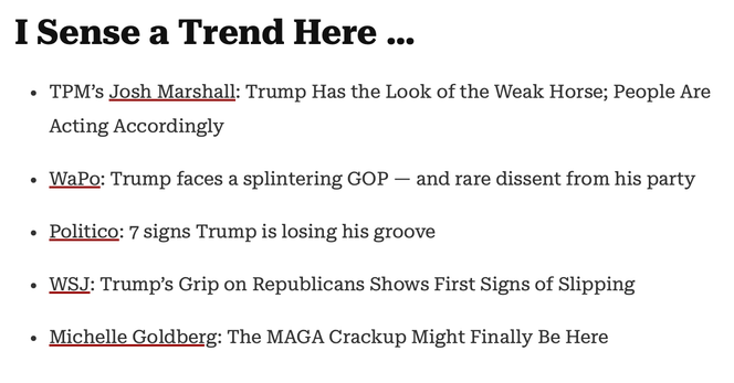 I Sense a Trend Here …

TPM’s Josh Marshall: Trump Has the Look of the Weak Horse; People Are Acting Accordingly
WaPo: Trump faces a splintering GOP — and rare dissent from his party
Politico: 7 signs Trump is losing his groove
WSJ: Trump’s Grip on Republicans Shows First Signs of Slipping
Michelle Goldberg: The MAGA Crackup Might Finally Be Here