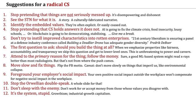 Stop pretending that things are not seriously messed up. 
See the STN for what it is.
Stop pretending that CS holds answers it does not.
Don’t try to instill improved characteristics into rotten enterprises.
The first question to ask: should you build the thing at all? 7. Attend to the primary reason for the thing; follow the money. 
 Move slow and fix things.
Foreground your employer’s social impact. 
Stop the Orwellian double-speak. 
Don’t sleep with the enemy. Don’t work for or accep…