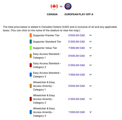 CANADA
  vs  
EUROPEAN PLAY-OFF A
The total price below is stated in Canadian Dollars (CAD) and is inclusive of all and any applicable taxes. (You can click on the name of the stadium to view the map.)
Supporter Premier Tier
 3’035.00
Supporter Standard Tier
 2’205.00
Supporter Value Tier
 1’300.00
Easy Access Standard - Category 1
 3’035.00
Easy Access Standard - Category 2
 2’205.00
Easy Access Standard - Category 3
 1’300.00
Wheelchair & Easy Access Amenity - Category 1
 3’0…